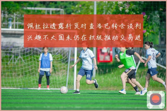 佩杜拉透露科莫对查洛巴转会谈判兴趣不大国米仍在积极推动交易进程