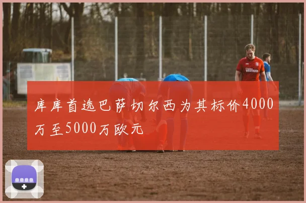 库库首选巴萨切尔西为其标价4000万至5000万欧元