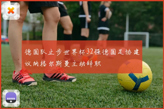德国队止步世界杯32强德国足协建议纳格尔斯曼主动辞职