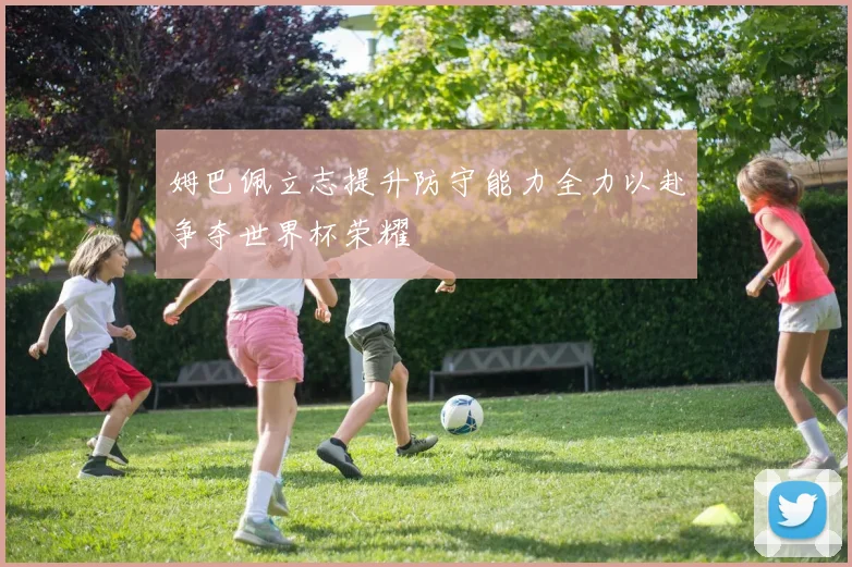 姆巴佩立志提升防守能力全力以赴争夺世界杯荣耀