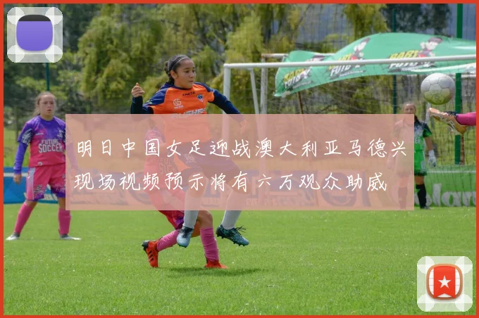 明日中国女足迎战澳大利亚马德兴现场视频预示将有六万观众助威