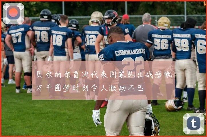贝尔纳尔首次代表国家队出战感慨万千圆梦时刻令人激动不已