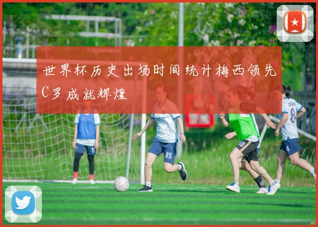 世界杯历史出场时间统计梅西领先C罗成就辉煌