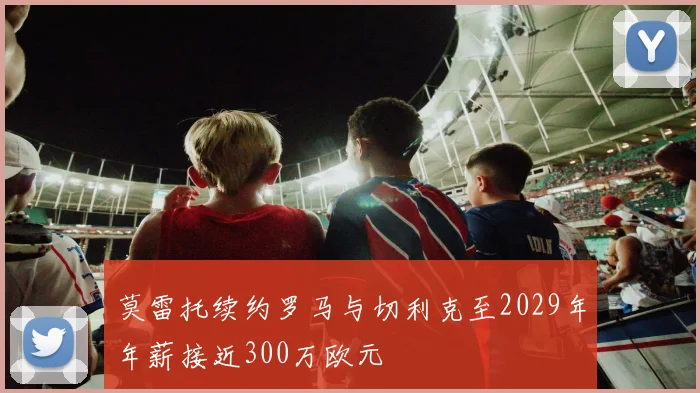 莫雷托续约罗马与切利克至2029年年薪接近300万欧元