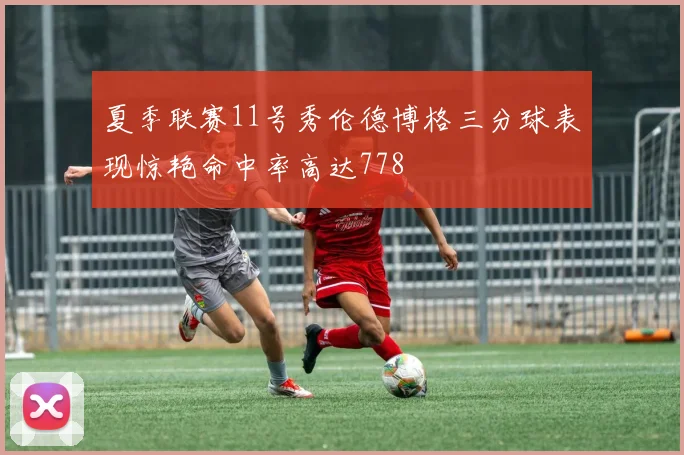 夏季联赛11号秀伦德博格三分球表现惊艳命中率高达778