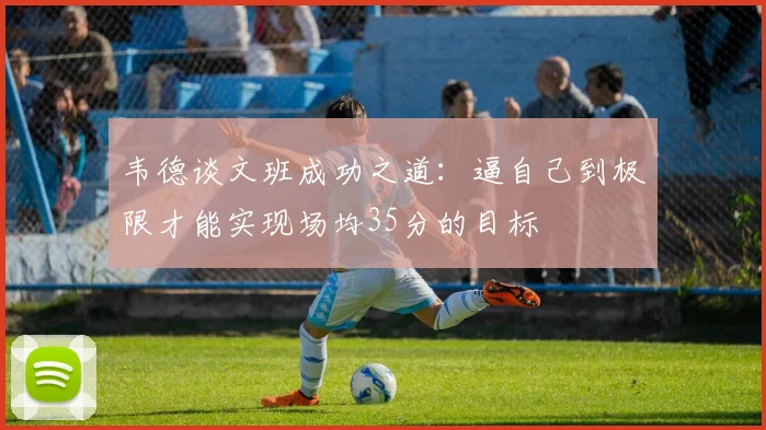 韦德谈文班成功之道：逼自己到极限才能实现场均35分的目标