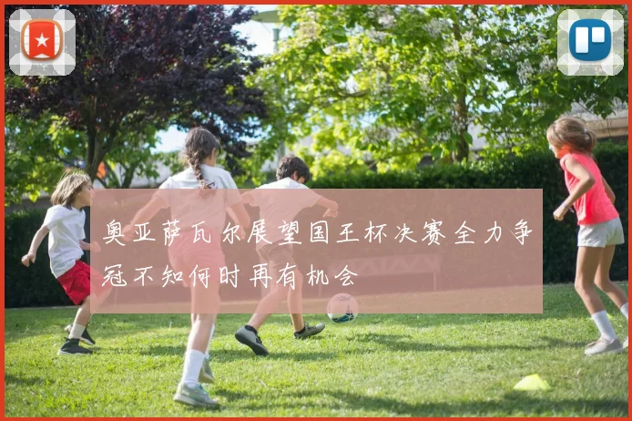 奥亚萨瓦尔展望国王杯决赛全力争冠不知何时再有机会