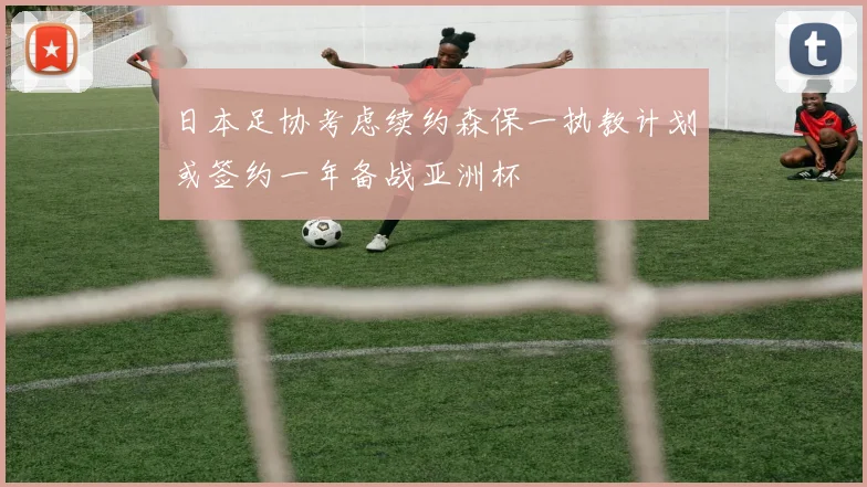 日本足协考虑续约森保一执教计划或签约一年备战亚洲杯