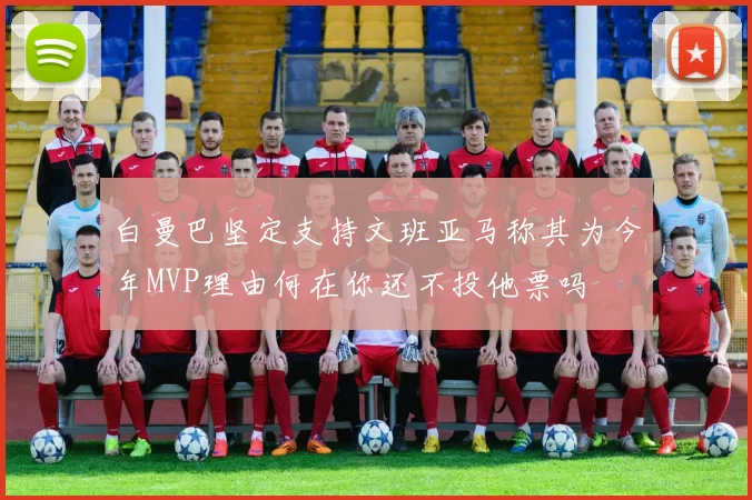白曼巴坚定支持文班亚马称其为今年MVP理由何在你还不投他票吗