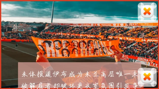 米体报道伊布成为米兰高层唯一未被解雇者却破坏更衣室氛围引发争议