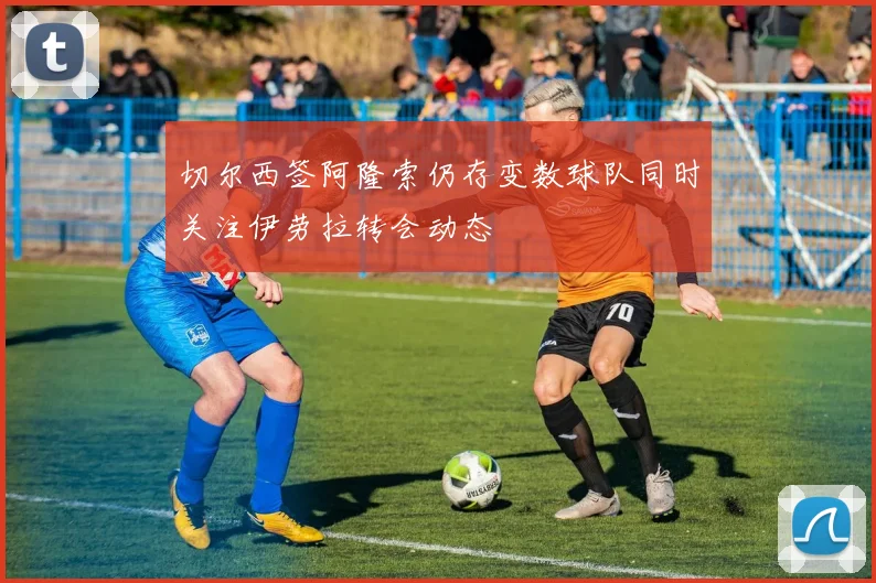切尔西签阿隆索仍存变数球队同时关注伊劳拉转会动态