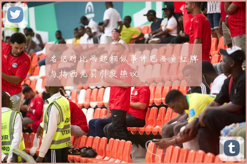 名记对比两起相似事件巴洛贡红牌与梅西无罚引发热议