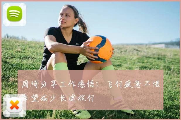 周琦分享工作感悟：飞行疲惫不堪希望减少长途旅行