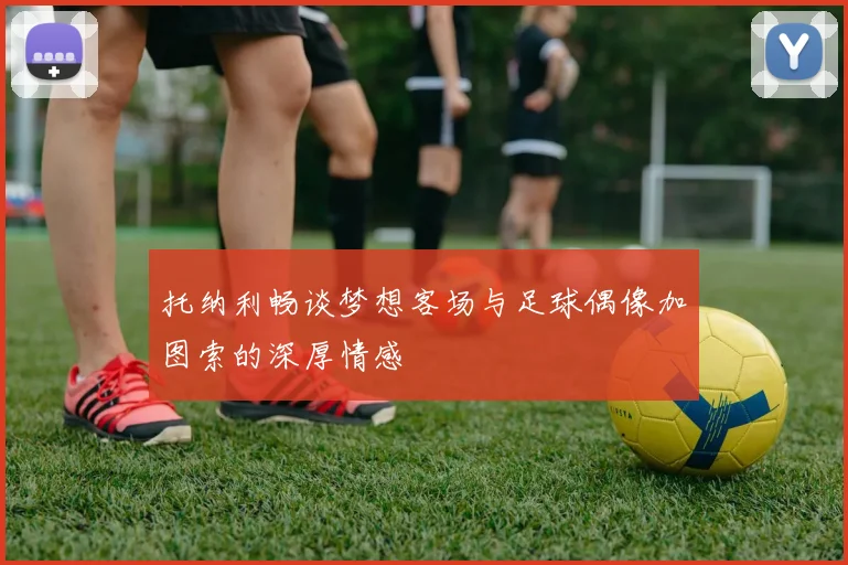 托纳利畅谈梦想客场与足球偶像加图索的深厚情感