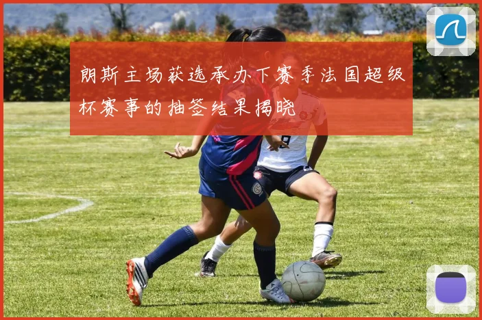 朗斯主场获选承办下赛季法国超级杯赛事的抽签结果揭晓