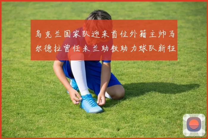 乌克兰国家队迎来首位外籍主帅马尔德拉曾任米兰助教助力球队新征程