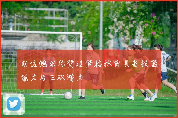 朗佐鲍尔称赞追梦格林曾具备投篮能力与三双潜力