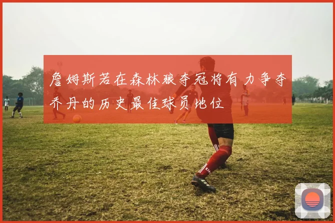 詹姆斯若在森林狼夺冠将有力争夺乔丹的历史最佳球员地位