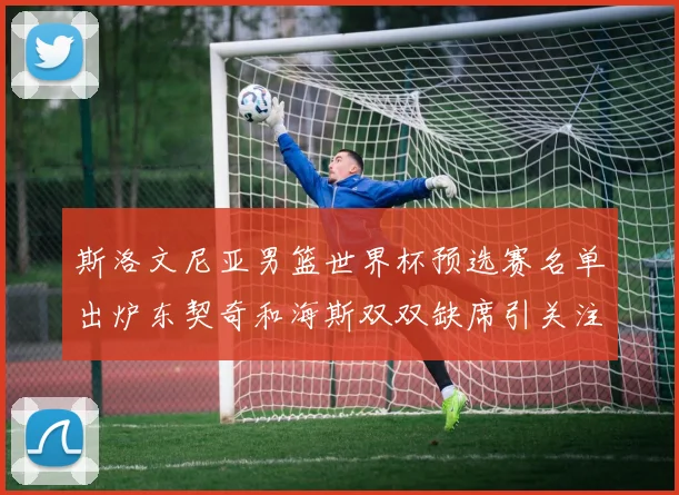 斯洛文尼亚男篮世界杯预选赛名单出炉东契奇和海斯双双缺席引关注