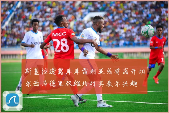 斯基拉透露库库雷利亚或将离开切尔西马德里双雄均对其表示兴趣
