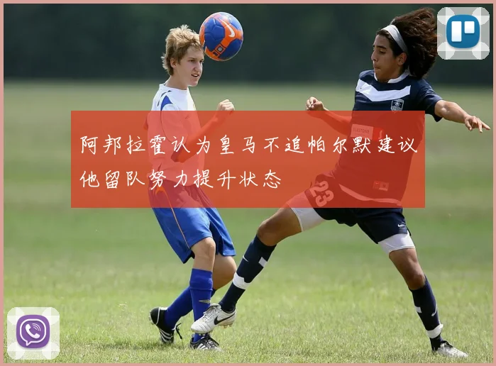 阿邦拉霍认为皇马不追帕尔默建议他留队努力提升状态