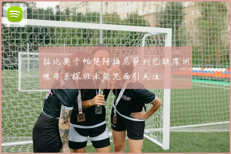 拉比奥于帕楚阿梅尼萨利巴缺席训练母亲探班未能见面引关注