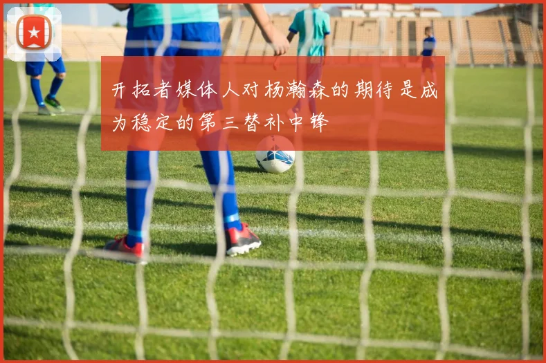 开拓者媒体人对杨瀚森的期待是成为稳定的第三替补中锋